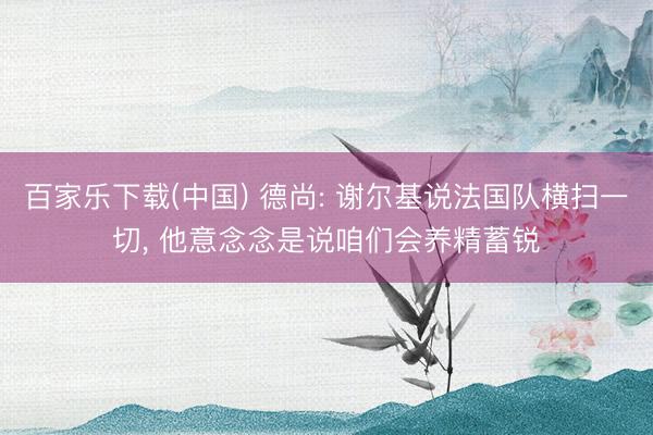 百家乐下载(中国) 德尚: 谢尔基说法国队横扫一切， 他意念念是说咱们会养精蓄锐