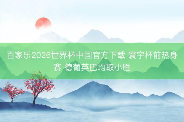 百家乐2026世界杯中国官方下载 寰宇杯前热身赛 德葡英巴均取小胜