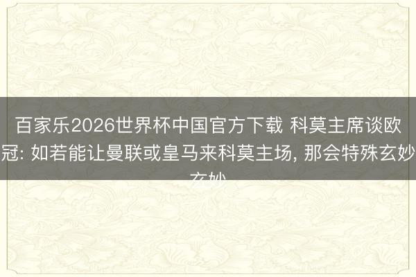 百家乐2026世界杯中国官方下载 科莫主席谈欧冠: 如若能让曼联或皇马来科莫主场， 那会特殊玄妙
