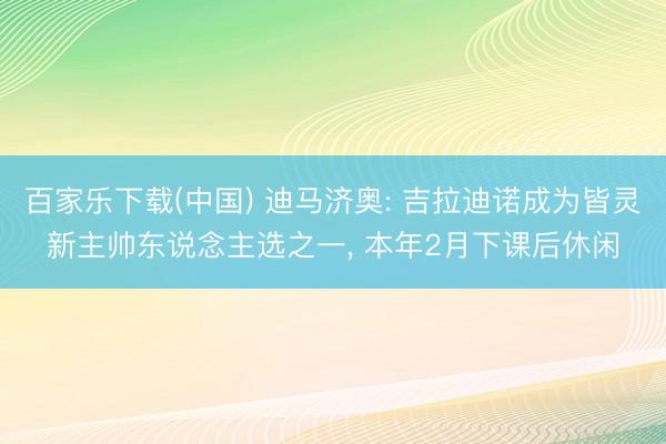 百家乐下载(中国) 迪马济奥: 吉拉迪诺成为皆灵新主帅东说念主选之一， 本年2月下课后休闲