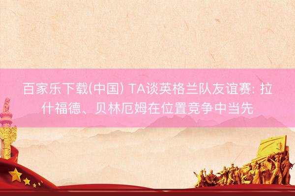 百家乐下载(中国) TA谈英格兰队友谊赛: 拉什福德、贝林厄姆在位置竞争中当先