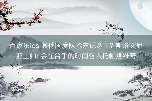 百家乐ios 其他国度队抢东说念主? 斯洛文尼亚主帅: 会在合乎的时间召入托帕洛维奇