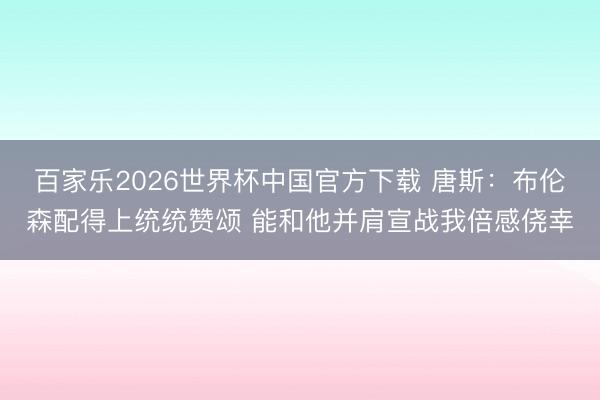 百家乐2026世界杯中国官方下载 唐斯：布伦森配得上统统赞颂 能和他并肩宣战我倍感侥幸