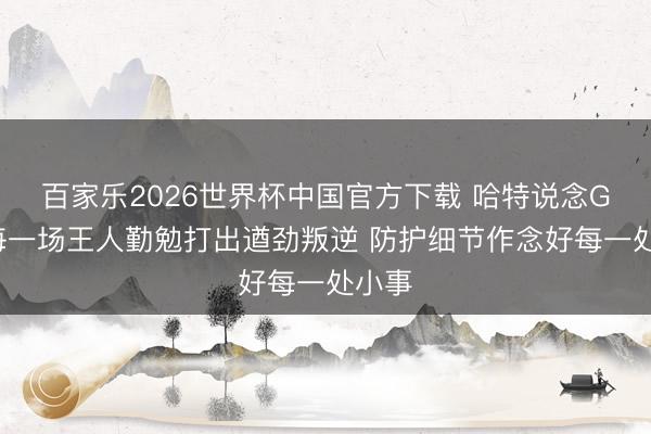 百家乐2026世界杯中国官方下载 哈特说念G4：每一场王人勤勉打出遒劲叛逆 防护细节作念好每一处小事