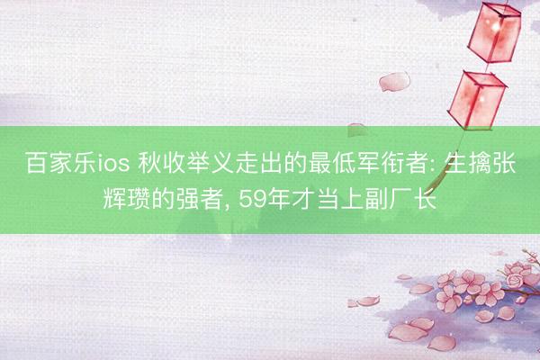 百家乐ios 秋收举义走出的最低军衔者: 生擒张辉瓒的强者， 59年才当上副厂长