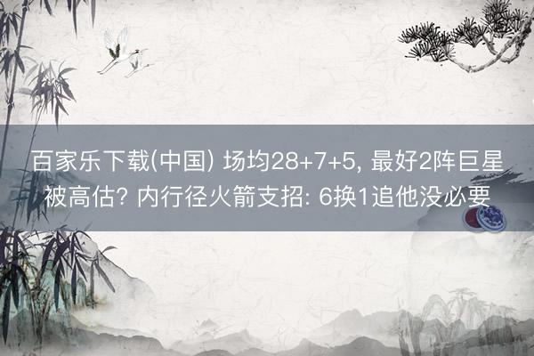 百家乐下载(中国) 场均28+7+5, 最好2阵巨星被高估? 内