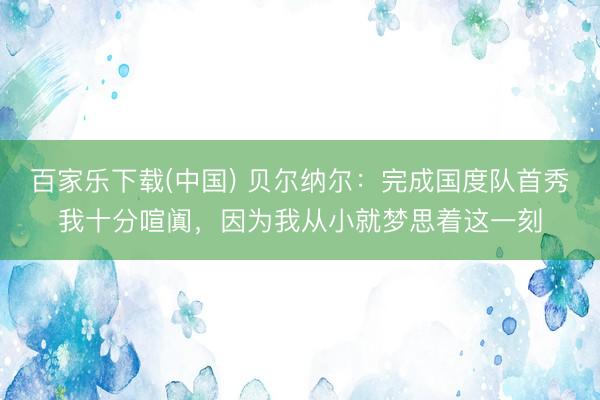 百家乐下载(中国) 贝尔纳尔:完成国度队首秀我十分喧阗,因为我从小就梦思着这一刻