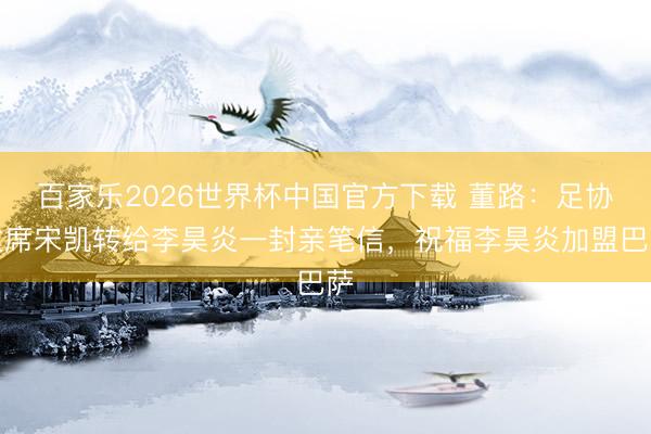 百家乐2026世界杯中国官方下载 董路：足协主席宋凯转给李昊炎一封亲笔信，祝福李昊炎加盟巴萨