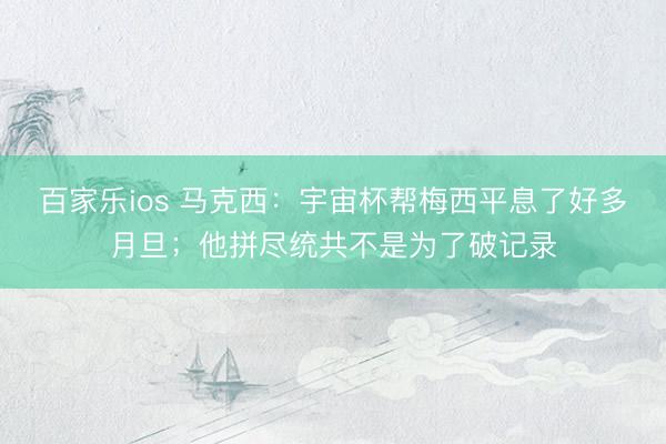 百家乐ios 马克西：宇宙杯帮梅西平息了好多月旦；他拼尽统共不是为了破记录