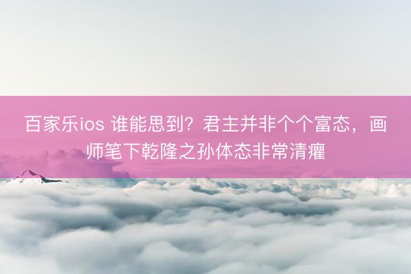 百家乐ios 谁能思到？君主并非个个富态，画师笔下乾隆之孙体态非常清癯