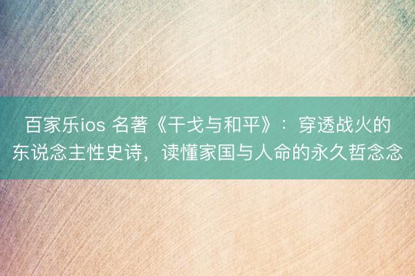 百家乐ios 名著《干戈与和平》：穿透战火的东说念主性史诗，读懂家国与人命的永久哲念念