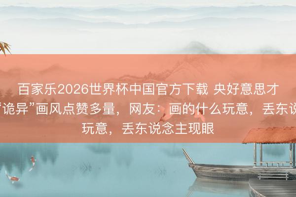 百家乐2026世界杯中国官方下载 央好意思才女油画，“诡异”画风点赞多量，网友：画的什么玩意，丢东说念主现眼