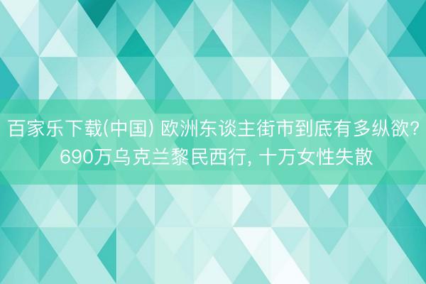 百家乐下载(中国) 欧洲东谈主街市到底有多纵欲? 690万乌克兰黎民西行， 十万女性失散