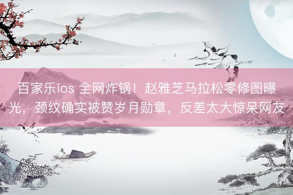 百家乐ios 全网炸锅！赵雅芝马拉松零修图曝光，颈纹确实被赞岁月勋章，反差太大惊呆网友