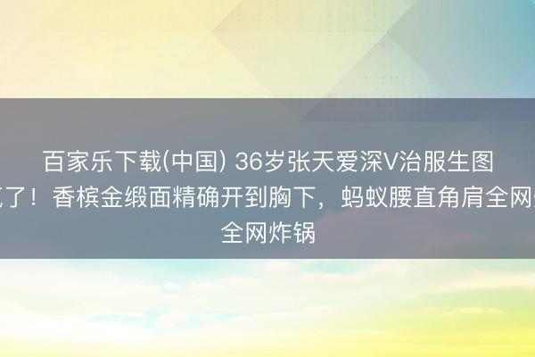 百家乐下载(中国) 36岁张天爱深V治服生图杀疯了！香槟金缎面精确开到胸下，蚂蚁腰直角肩全网炸锅