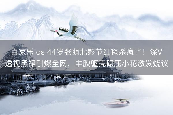 百家乐ios 44岁张萌北影节红毯杀疯了！深V透视黑裙引爆全网，丰腴躯壳碾压小花激发烧议
