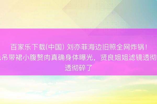 百家乐下载(中国) 刘亦菲海边旧照全网炸锅！白色吊带裙小腹赘肉真确身体曝光，贤良姐姐滤镜透彻碎了