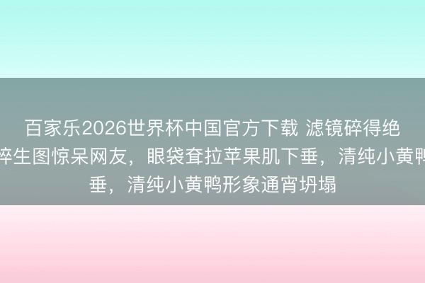 百家乐2026世界杯中国官方下载 滤镜碎得绝对!周冬雨憔悴生图惊呆网友,眼袋耷拉苹果肌下垂,清纯小黄鸭形象通宵坍塌