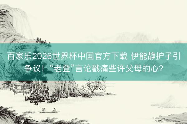 百家乐2026世界杯中国官方下载 伊能静护子引争议！“老登”言论戳痛些许父母的心？