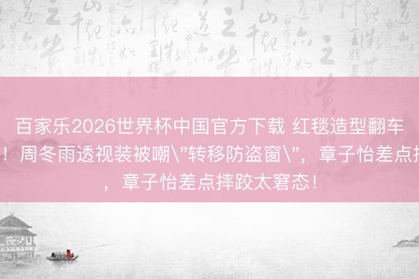 百家乐2026世界杯中国官方下载 红毯造型翻车现场大曝光！周冬雨透视装被嘲