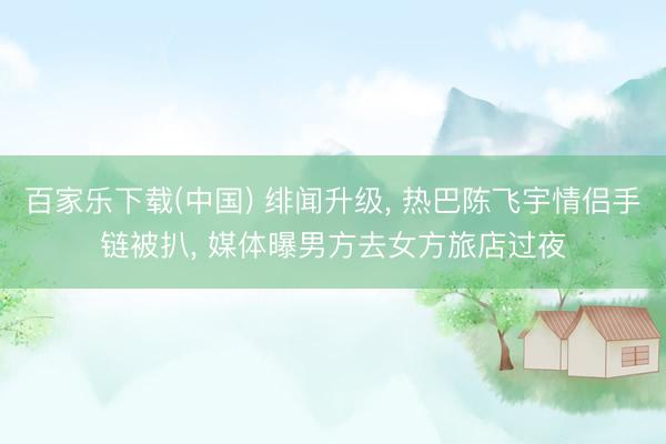 百家乐下载(中国) 绯闻升级， 热巴陈飞宇情侣手链被扒， 媒体曝男方去女方旅店过夜