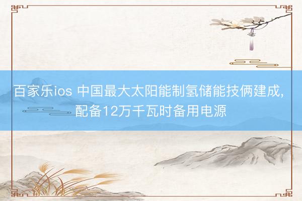 百家乐ios 中国最大太阳能制氢储能技俩建成， 配备12万千瓦时备用电源