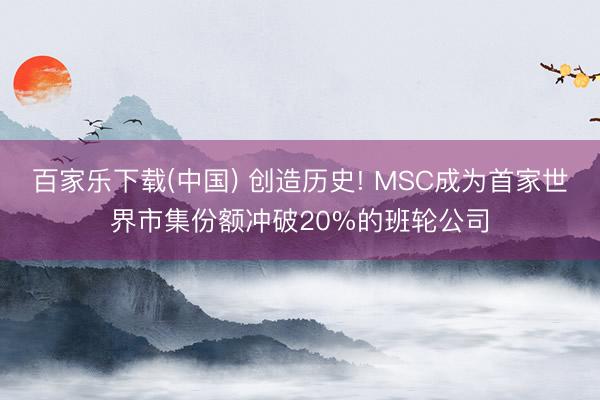 百家乐下载(中国) 创造历史! MSC成为首家世界市集份额冲破20%的班轮公司
