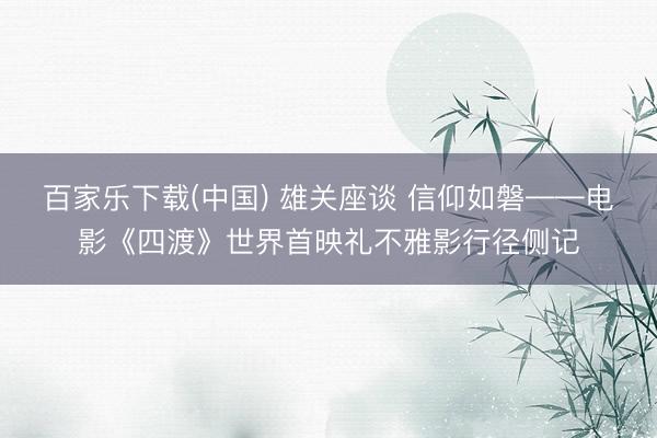 百家乐下载(中国) 雄关座谈 信仰如磐——电影《四渡》世界首映礼不雅影行径侧记