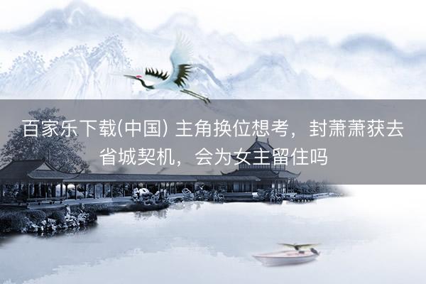 百家乐下载(中国) 主角换位想考，封萧萧获去省城契机，会为女主留住吗