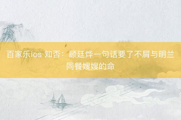 百家乐ios 知否：顾廷烨一句话要了不屑与明兰同餐嫂嫂的命
