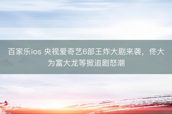 百家乐ios 央视爱奇艺6部王炸大剧来袭，佟大为富大龙等掀追剧怒潮