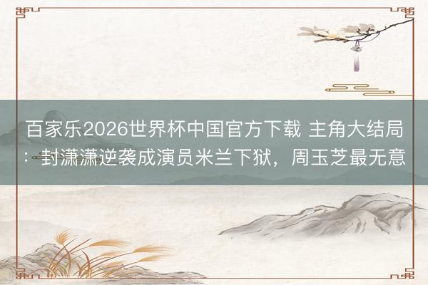 百家乐2026世界杯中国官方下载 主角大结局：封潇潇逆袭成演员米兰下狱，周玉芝最无意