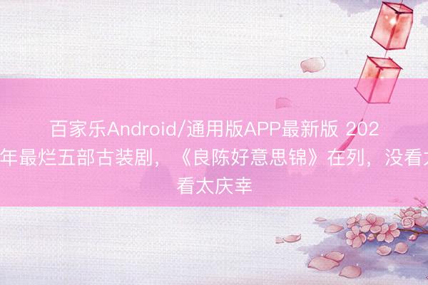 百家乐Android/通用版APP最新版 2026上半年最烂五部古装剧,《良陈好意思锦》在列,没看太庆幸