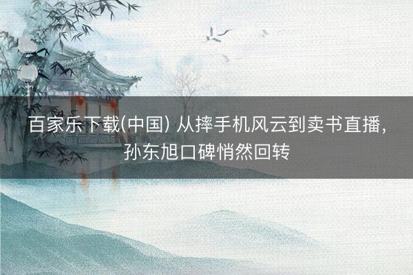 百家乐下载(中国) 从摔手机风云到卖书直播，孙东旭口碑悄然回转