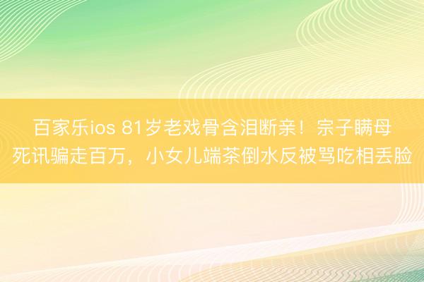 百家乐ios 81岁老戏骨含泪断亲!宗子瞒母死讯骗走百万,小女儿端茶倒水反被骂吃相丢脸