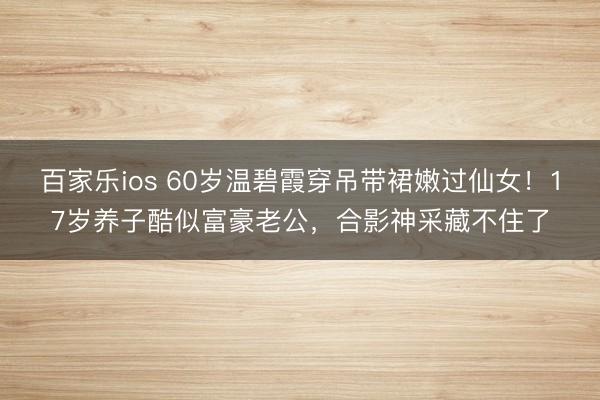 百家乐ios 60岁温碧霞穿吊带裙嫩过仙女！17岁养子酷似富豪老公，合影神采藏不住了