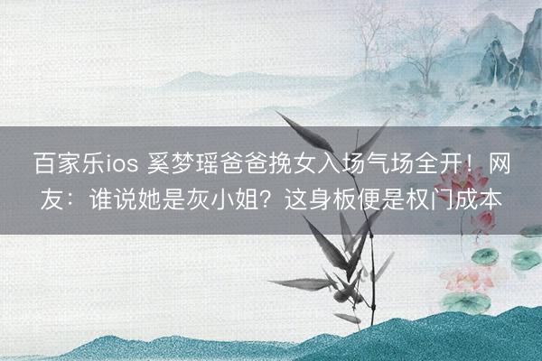 百家乐ios 奚梦瑶爸爸挽女入场气场全开!网友:谁说她是灰小姐?这身板便是权门成本