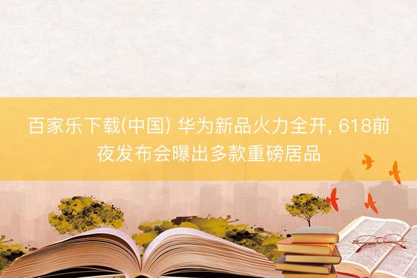 百家乐下载(中国) 华为新品火力全开， 618前夜发布会曝出多款重磅居品
