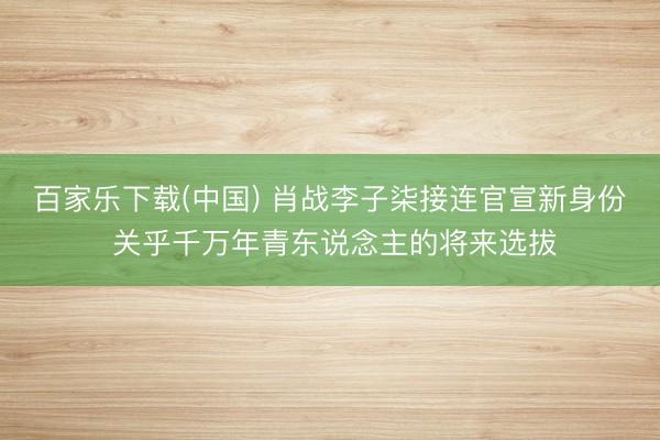 百家乐下载(中国) 肖战李子柒接连官宣新身份 关乎千万年青东说念主的将来选拔