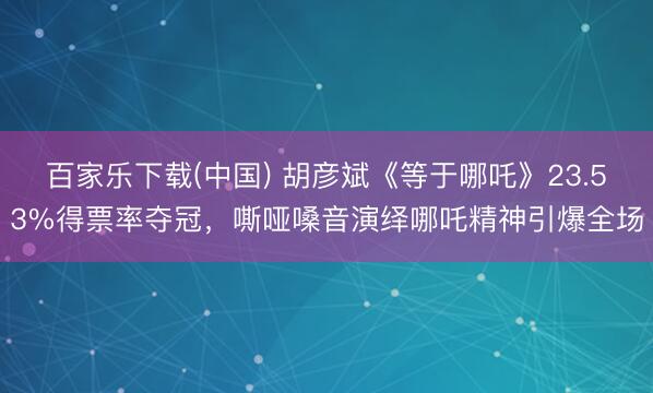 百家乐下载(中国) 胡彦斌《等于哪吒》23.53%得票率夺冠，嘶哑嗓音演绎哪吒精神引爆全场