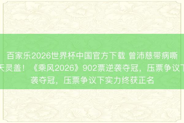 百家乐2026世界杯中国官方下载 曾沛慈带病嘶吼强混声穿透天灵盖！《乘风2026》902票逆袭夺冠，压票争议下实力终获正名
