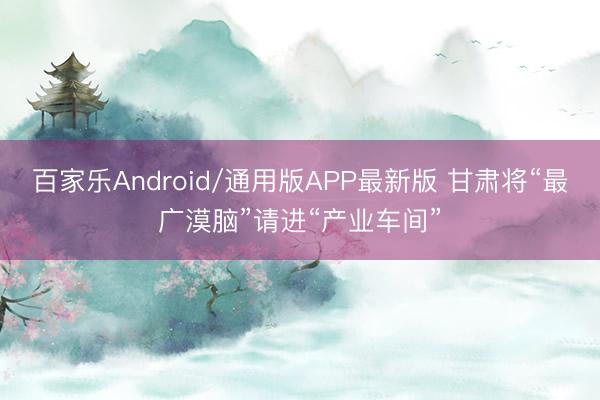 百家乐Android/通用版APP最新版 甘肃将“最广漠脑”请进“产业车间”