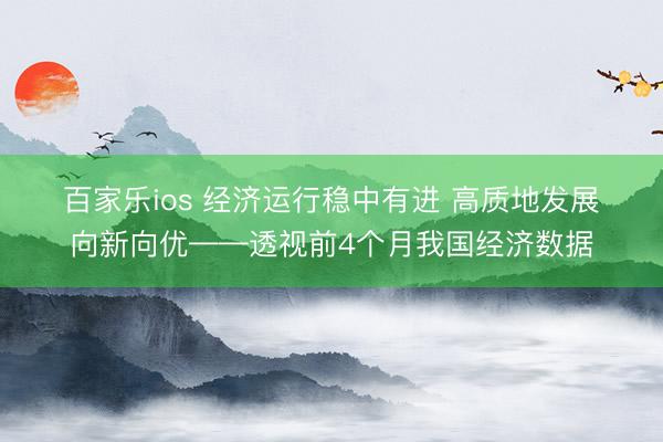 百家乐ios 经济运行稳中有进 高质地发展向新向优——透视前4个月我国经济数据