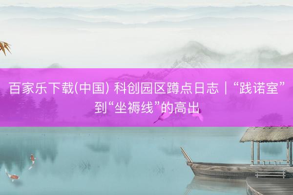 百家乐下载(中国) 科创园区蹲点日志｜“践诺室”到“坐褥线”的高出
