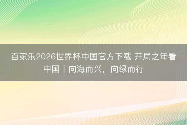 百家乐2026世界杯中国官方下载 开局之年看中国丨向海而兴，向绿而行