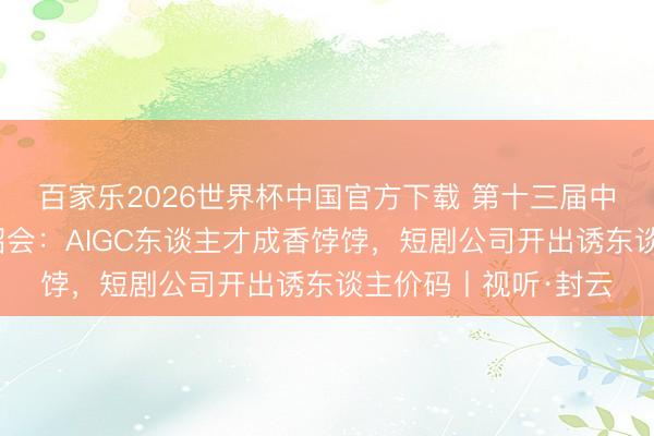 百家乐2026世界杯中国官方下载 第十三届中国集会视听大会校招会：AIGC东谈主才成香饽饽，短剧公司开出诱东谈主价码丨视听·封云