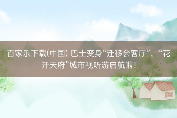 百家乐下载(中国) 巴士变身“迁移会客厅”，“花开天府”城市视听游启航啦！