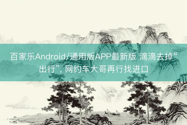 百家乐Android/通用版APP最新版 滴滴去掉“出行”， 网约车大哥再行找进口
