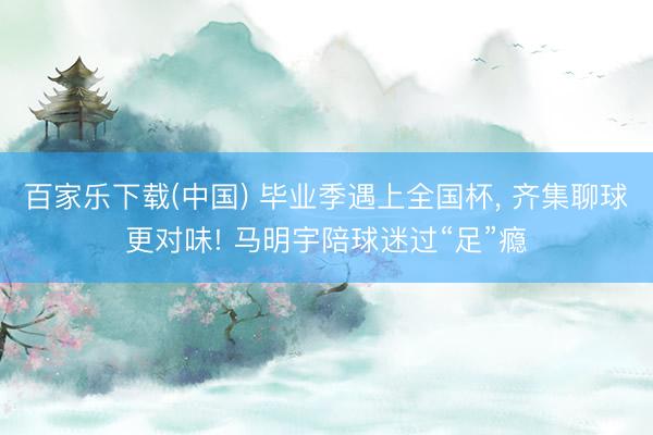 百家乐下载(中国) 毕业季遇上全国杯， 齐集聊球更对味! 马明宇陪球迷过“足”瘾