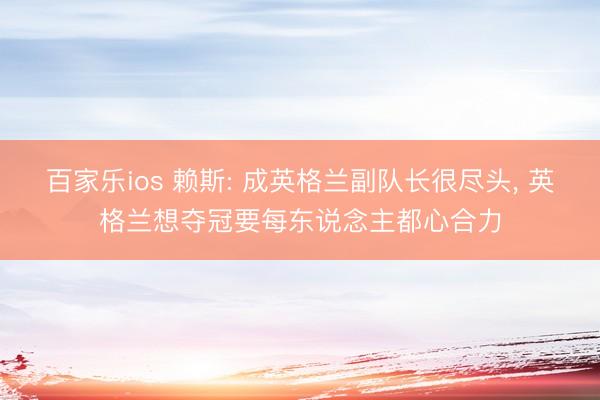 百家乐ios 赖斯: 成英格兰副队长很尽头， 英格兰想夺冠要每东说念主都心合力